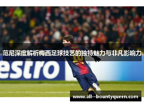 范尼深度解析梅西足球技艺的独特魅力与非凡影响力