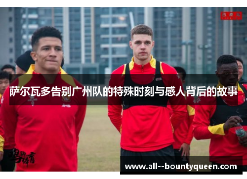 萨尔瓦多告别广州队的特殊时刻与感人背后的故事 萨尔瓦多告别广州队的特殊时刻与感人背后的故事