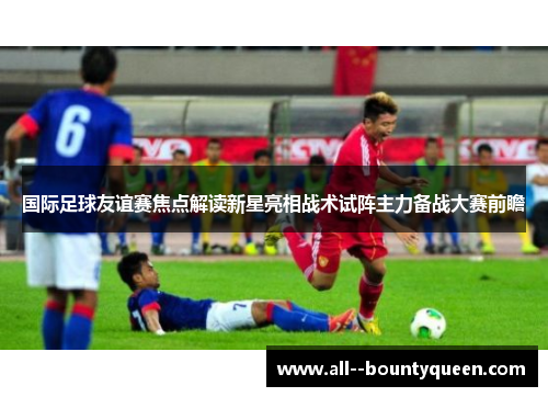 国际足球友谊赛焦点解读新星亮相战术试阵主力备战大赛前瞻 国际足球友谊赛焦点解读新星亮相战术试阵主力备战大赛前瞻