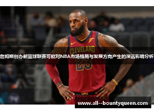 詹姆斯创办新篮球联赛可能对NBA市场格局与发展方向产生的深远影响分析