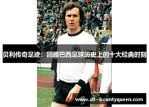 贝利传奇足迹:回顾巴西足球历史上的十大经典时刻 贝利传奇足迹:回顾巴西足球历史上的十大经典时刻