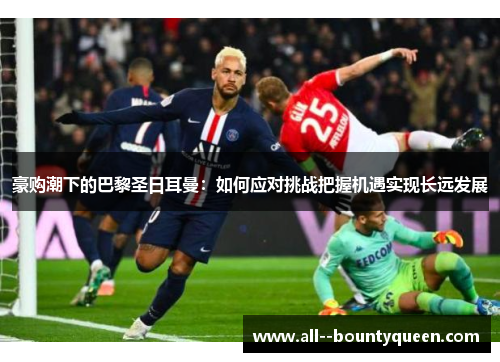 豪购潮下的巴黎圣日耳曼:如何应对挑战把握机遇实现长远发展 豪购潮下的巴黎圣日耳曼:如何应对挑战把握机遇实现长远发展