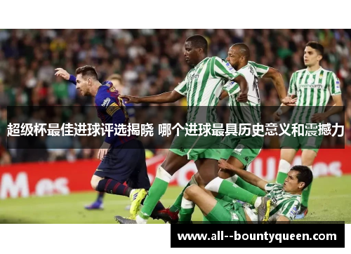 超级杯最佳进球评选揭晓 哪个进球最具历史意义和震撼力 超级杯最佳进球评选揭晓 哪个进球最具历史意义和震撼力