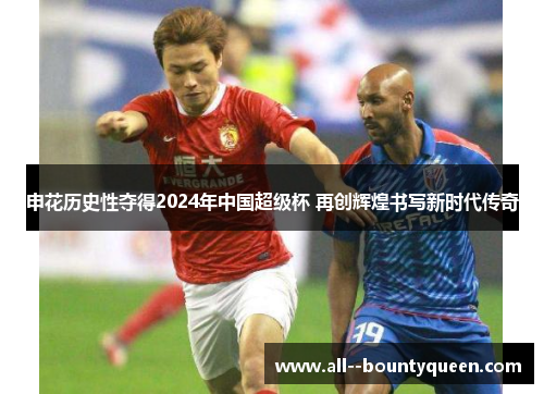 申花历史性夺得2024年中国超级杯 再创辉煌书写新时代传奇 申花历史性夺得2024年中国超级杯 再创辉煌书写新时代传奇