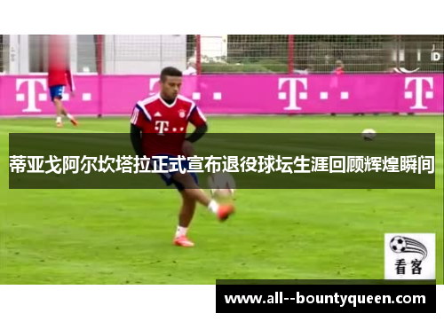 蒂亚戈阿尔坎塔拉正式宣布退役球坛生涯回顾辉煌瞬间 蒂亚戈阿尔坎塔拉正式宣布退役球坛生涯回顾辉煌瞬间