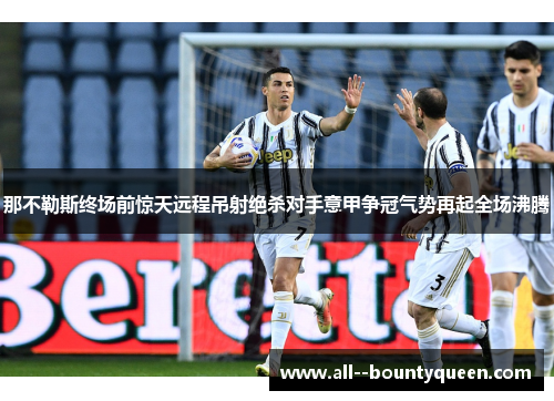 那不勒斯终场前惊天远程吊射绝杀对手意甲争冠气势再起全场沸腾