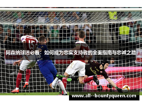 阿森纳球迷必看：如何成为忠实支持者的全面指南与忠诚之路