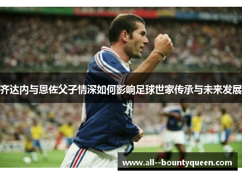 齐达内与恩佐父子情深如何影响足球世家传承与未来发展