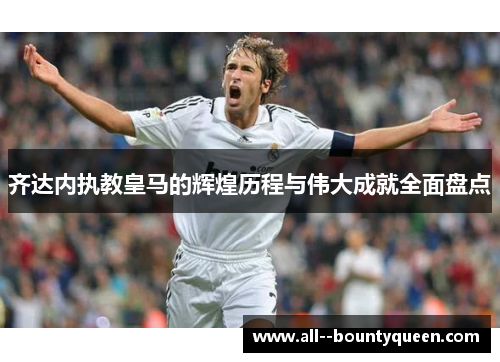 齐达内执教皇马的辉煌历程与伟大成就全面盘点