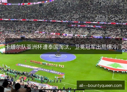 卡塔尔队亚洲杯遭泰国淘汰，卫冕冠军出局爆冷门