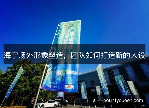 海宁场外形象塑造，团队如何打造新的人设